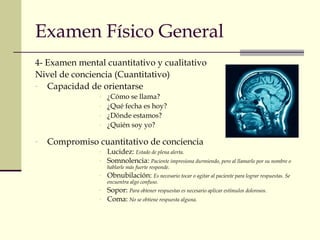 Examen Físico General 
4- Examen mental cuantitativo y cualitativo 
Nivel de conciencia (Cuantitativo) 
- Capacidad de orientarse 
- ¿Cómo se llama? 
- ¿Qué fecha es hoy? 
- ¿Dónde estamos? 
- ¿Quién soy yo? 
- Compromiso cuantitativo de conciencia 
- Lucidez: Estado de plena alerta. 
- Somnolencia: Paciente impresiona durmiendo, pero al llamarlo por su nombre o 
hablarle más fuerte responde. 
- Obnubilación: Es necesario tocar o agitar al paciente para lograr respuestas. Se 
encuentra algo confuso. 
- Sopor: Para obtener respuestas es necesario aplicar estímulos dolorosos. 
- Coma: No se obtiene respuesta alguna. 
 