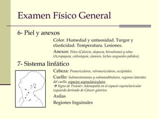 Examen Físico General 
6- Piel y anexos 
- Color. Humedad y untuosidad. Turgor y 
elasticidad. Temperatura. Lesiones. 
- Anexos: Pelos (Calvicie, alopecia, hirsutismo) y uñas 
(Acropaquia, coiloniquia, cianosis, lechos ungueales pálidos). 
7- Sistema linfático 
- Cabeza: Preauriculares, retroauriculares, occipitales. 
- Cuello: Submentonianos y submandibulares, regiones laterales 
del cuello, espacios supraclaviculares 
 Signo de Troisier: Adenopatía en el espacio supraclavicular 
izquierdo derivado de Cáncer gástrico. 
- Axilas 
- Regiones Inguinales 
 