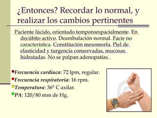 ¿Entonces? Recordar lo normal, y 
realizar los cambios pertinentes 
Paciente lúcido, orientado temporoespacialmente. En 
decúbito activo. Deambulación normal. Facie no 
característica. Constitución mesomorfa. Piel de 
elasticidad y turgencia conservadas, mucosas 
hidratadas. No se palpan adenopatías. 
Frecuencia cardiaca: 72 lpm, regular. 
Frecuencia respiratoria: 16 rpm. 
Temperatura: 36° C axilar. 
PA: 120/80 mm de Hg. 
 