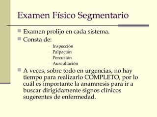 Examen Físico Segmentario 
 Examen prolijo en cada sistema. 
 Consta de: 
- Inspección 
- Palpación 
- Percusión 
- Auscultación 
 A veces, sobre todo en urgencias, no hay 
tiempo para realizarlo COMPLETO, por lo 
cuál es importante la anamnesis para ir a 
buscar dirigidamente signos clínicos 
sugerentes de enfermedad. 
 