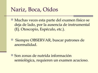 Nariz, Boca, Oídos 
 Muchas veces esta parte del examen físico se 
deja de lado, por la ausencia de instrumental 
(Ej. Otoscopio, Espéculo, etc.). 
 Siempre OBSERVAR, buscar patrones de 
anormalidad. 
 Son zonas de nutrida información 
semiológica, requieren un examen acucioso. 
 