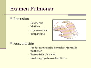 Examen Pulmonar 
 Percusión 
- Resonancia 
- Matidez 
- Hipersonoridad 
- Timpanismo 
 Auscultación 
- Ruidos respiratorios normales: Murmullo 
pulmonar. 
- Transmisión de la voz. 
- Ruidos agregados o adventicios. 
 