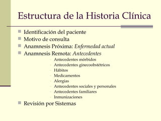 Estructura de la Historia Clínica 
 Identificación del paciente 
 Motivo de consulta 
 Anamnesis Próxima: Enfermedad actual 
 Anamnesis Remota: Antecedentes 
- Antecedentes mórbidos 
- Antecedentes ginecoobstétricos 
- Hábitos 
- Medicamentos 
- Alergias 
- Antecedentes sociales y personales 
- Antecedentes familiares 
- Inmunizaciones 
 Revisión por Sistemas 
 