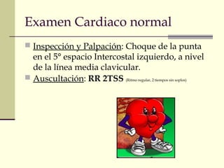 Examen Cardiaco normal 
 Inspección y Palpación: Choque de la punta 
en el 5° espacio Intercostal izquierdo, a nivel 
de la línea media clavicular. 
 Auscultación: RR 2TSS (Ritmo regular, 2 tiempos sin soplos) 
 
