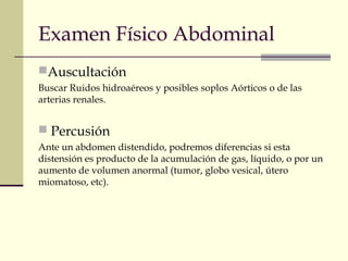 Examen Físico Abdominal 
Auscultación 
Buscar Ruidos hidroaéreos y posibles soplos Aórticos o de las 
arterias renales. 
 Percusión 
Ante un abdomen distendido, podremos diferencias si esta 
distensión es producto de la acumulación de gas, líquido, o por un 
aumento de volumen anormal (tumor, globo vesical, útero 
miomatoso, etc). 
 