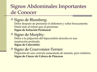 Signos Abdominales Importantes 
de Conocer 
 Signo de Blumberg: 
Dolor después de presionar el abdomen y soltar bruscamente. 
Duele más al retirar que al presionar. 
Signo de Irritación Peritoneal 
 Signo de Murphy: 
Dolor a la palpación del hipocondrio derecho en una 
inspiración profunda. 
Signo de Colecistitis. 
 Signo de Courvoisier-Terrier: 
Palpación de una vesícula aumentada de tamaño, pero indolora. 
Signo de Cáncer de Cabeza de Páncreas 
 