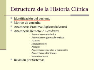 Estructura de la Historia Clínica 
 Identificación del paciente 
 Motivo de consulta 
 Anamnesis Próxima: Enfermedad actual 
 Anamnesis Remota: Antecedentes 
- Antecedentes mórbidos 
- Antecedentes ginecoobstétricos 
- Hábitos 
- Medicamentos 
- Alergias 
- Antecedentes sociales y personales 
- Antecedentes familiares 
- Inmunizaciones 
 Revisión por Sistemas 
 