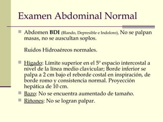 Examen Abdominal Normal 
 Abdomen BDI (Blando, Depresible e Indoloro), No se palpan 
masas, no se auscultan soplos. 
Ruidos Hidroaéreos normales. 
 Hígado: Límite superior en el 5º espacio intercostal a 
nivel de la línea medio clavicular; Borde inferior se 
palpa a 2 cm bajo el reborde costal en inspiración, de 
borde romo y consistencia normal. Proyección 
hepática de 10 cm. 
 Bazo: No se encuentra aumentado de tamaño. 
 Riñones: No se logran palpar. 
 
