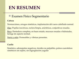 EN RESUMEN 
 Examen Físico Segmentario 
Cabeza 
Normocráneo, arrugas simétricas, implantación del cuero cabelludo normal. 
Ojos: Pupilas isocóricas, esclera limpia, anictéricas, conjuntivas rosadas. 
Boca: Dentadura completa, en buen estado, mucosas rosadas e hidratadas, 
faringe de aspecto normal. 
Nariz y oído: Permeables y vibrisas presentes. 
Cuello 
Simétrico, adenopatías negativas, tiroides no palpables, pulsos caarotídeos 
simétricos sin soplos, sin ingurgitación yugular 
 