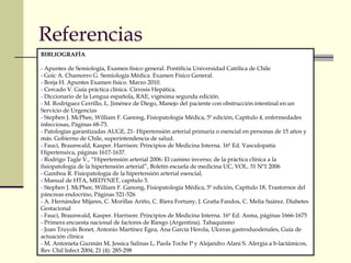 Referencias 
BIBLIOGRAFÍA 
- Apuntes de Semiología, Examen físico general. Pontificia Universidad Católica de Chile 
- Goic A. Chamorro G. Semiología Médica. Examen Físico General. 
- Borja H. Apuntes Examen físico. Marzo 2010. 
- Cercado V. Guía práctica clínica. Cirrosis Hepática. 
- Diccionario de la Lengua española, RAE, vigésima segunda edición. 
- M. Rodríguez Cerrillo, L. Jiménez de Diego, Manejo del paciente con obstrucción intestinal en un 
Servicio de Urgencias 
- Stephen J. McPhee, William F. Ganong, Fisiopatología Médica, 5º edición, Capítulo 4, enfermedades 
infecciosas, Páginas 68-73. 
- Patologías garantizadas AUGE, 21- Hipertensión arterial primaria o esencial en personas de 15 años y 
más. Gobierno de Chile, superintendencia de salud. 
- Fauci, Braunwald, Kasper. Harrison: Principios de Medicina Interna. 16ª Ed. Vasculopatía 
Hipertensiva, páginas 1617-1637. 
- Rodrigo Tagle V., “Hipertensión arterial 2006: El camino inverso; de la práctica clínica a la 
fisiopatología de la hipertensión arterial”, Boletín escuela de medicina UC, VOL. 31 Nº1 2006 
- Gamboa R. Fisiopatología de la hipertensión arterial esencial, 
- Manual de HTA, MEDYNET, capítulo 5. 
- Stephen J. McPhee, William F. Ganong, Fisiopatología Médica, 5º edición, Capítulo 18, Trastornos del 
páncreas endocrino, Páginas 521-526 
- A. Hernández Mijares, C. Morillas Ariño, C. Riera Fortuny, J. Graña Fandos, C. Melia Suárez. Diabetes 
Gestacional 
- Fauci, Braunwald, Kasper. Harrison: Principios de Medicina Interna. 16ª Ed. Asma, páginas 1666-1675 
- Primera encuesta nacional de factores de Riesgo (Argentina). Tabaquismo 
- Joan Truyols Bonet, Antonio Martínez Egea, Ana García Herola, Ulceras gastroduodenales, Guía de 
actuación clínica 
- M. Antonieta Guzmán M, Jessica Salinas L, Paola Toche P y Alejandro Afani S. Alergia a b-lactámicos, 
Rev Chil Infect 2004; 21 (4): 285-298 

