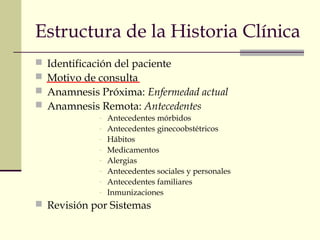 Estructura de la Historia Clínica 
 Identificación del paciente 
 Motivo de consulta 
 Anamnesis Próxima: Enfermedad actual 
 Anamnesis Remota: Antecedentes 
- Antecedentes mórbidos 
- Antecedentes ginecoobstétricos 
- Hábitos 
- Medicamentos 
- Alergias 
- Antecedentes sociales y personales 
- Antecedentes familiares 
- Inmunizaciones 
 Revisión por Sistemas 
 