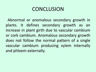 CONCLUSION
Abnormal or anomalous secondary growth in
plants. It defines secondary growth as an
increase in plant girth due to vascular cambium
or cork cambium. Anomalous secondary growth
does not follow the normal pattern of a single
vascular cambium producing xylem internally
and phloem externally.
 