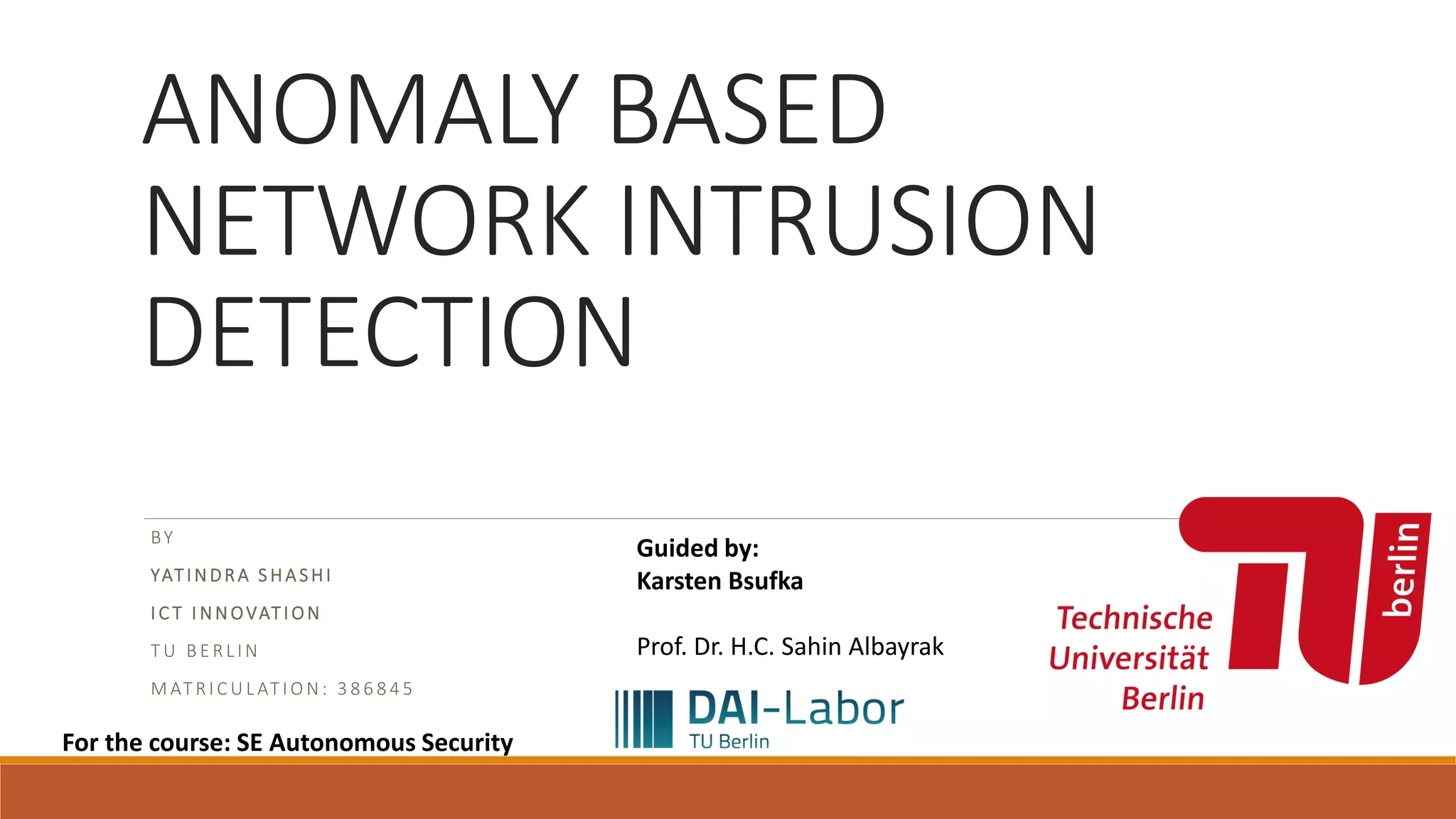 ANOMALY BASED NETWORK INTRUSION DETECTION BY YATINDRA S HASHI I C T I NNOVATI ON T U B E R L I N M AT R I C U L AT I O N : 3 8 6 8 4 5 For the course: SE Autonomous Security Guided by: Karsten Bsufka Prof. Dr. H.C. Sahin Albayrak 