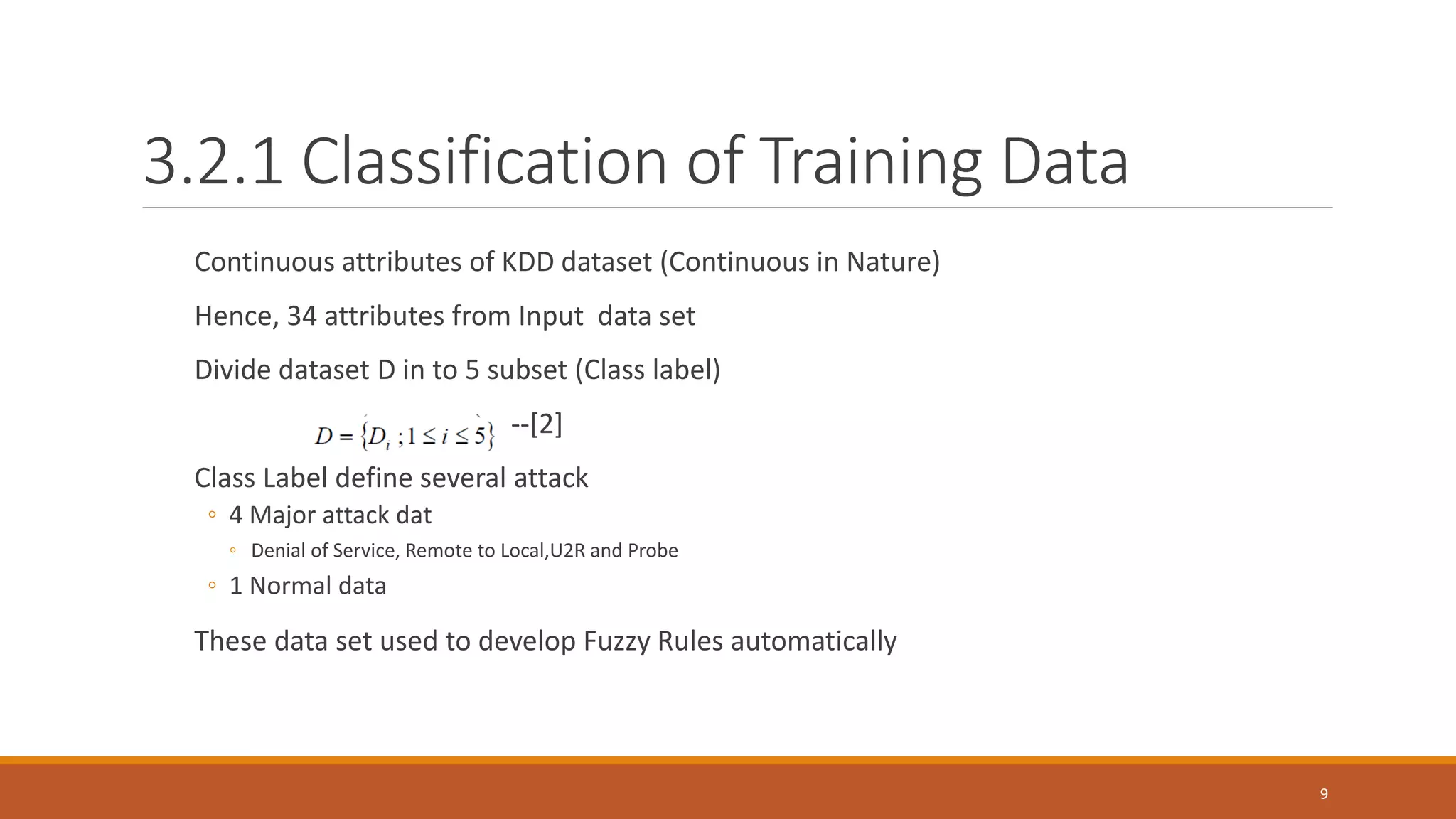 3.2.1 Classification of Training Data Continuous attributes of KDD dataset (Continuous in Nature) Hence, 34 attributes from Input data set Divide dataset D in to 5 subset (Class label) --[2] Class Label define several attack ◦ 4 Major attack dat ◦ Denial of Service, Remote to Local,U2R and Probe ◦ 1 Normal data These data set used to develop Fuzzy Rules automatically 9 