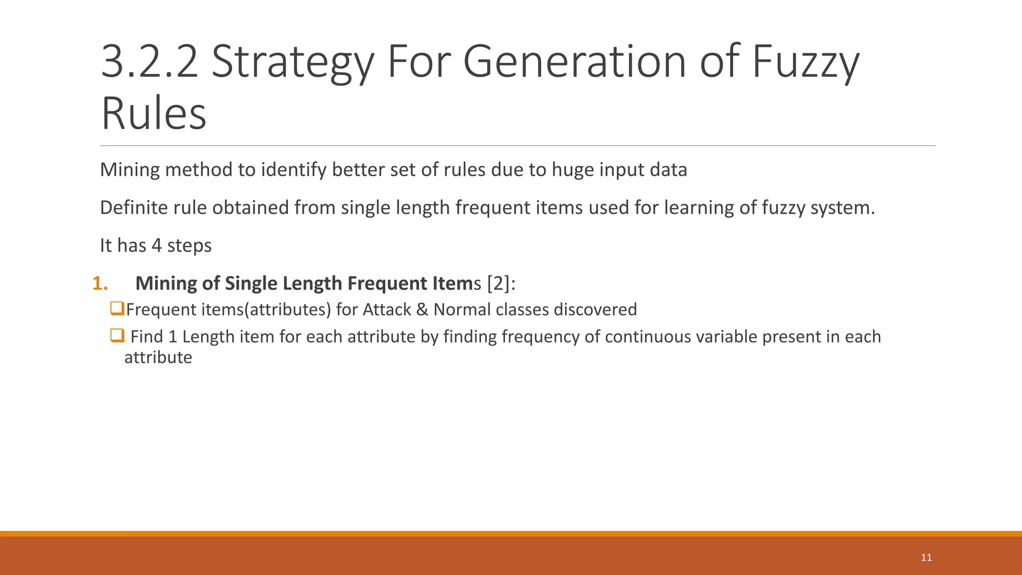 3.2.2 Strategy For Generation of Fuzzy Rules Mining method to identify better set of rules due to huge input data Definite rule obtained from single length frequent items used for learning of fuzzy system. It has 4 steps 1. Mining of Single Length Frequent Items [2]: Frequent items(attributes) for Attack & Normal classes discovered  Find 1 Length item for each attribute by finding frequency of continuous variable present in each attribute 11 
