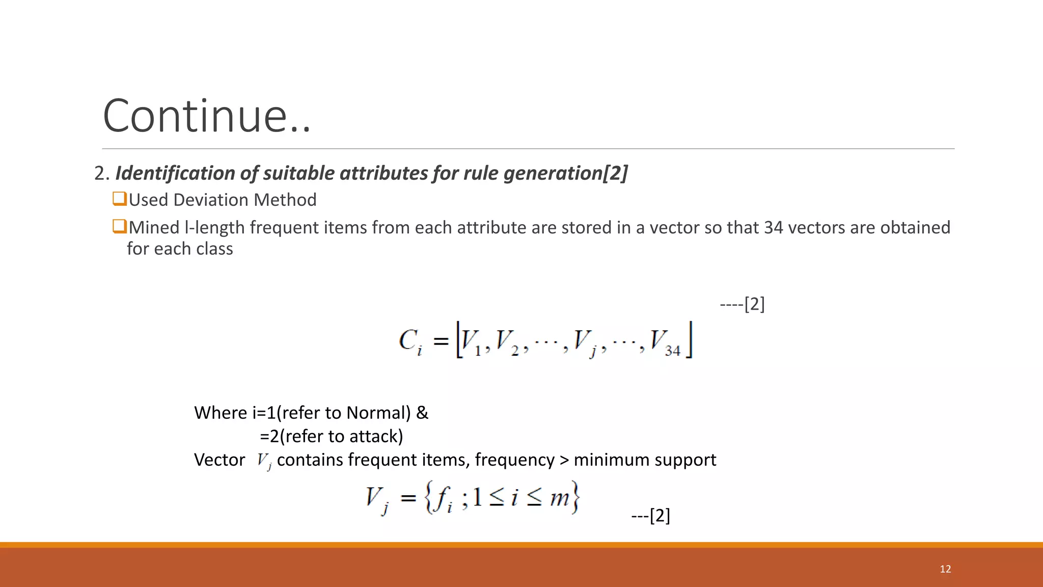 Continue.. 2. Identification of suitable attributes for rule generation[2] Used Deviation Method Mined l-length frequent items from each attribute are stored in a vector so that 34 vectors are obtained for each class ----[2] 12 Where i=1(refer to Normal) & =2(refer to attack) Vector contains frequent items, frequency > minimum support ---[2] 