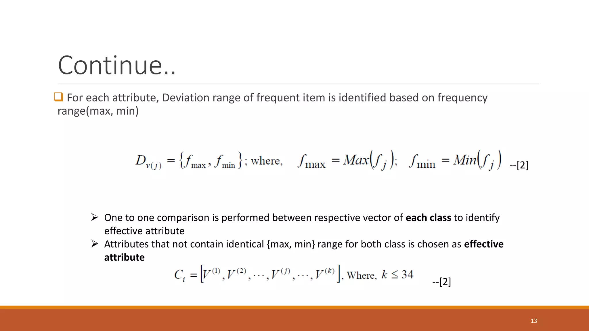 Continue..  For each attribute, Deviation range of frequent item is identified based on frequency range(max, min) 13 --[2] ➢ One to one comparison is performed between respective vector of each class to identify effective attribute ➢ Attributes that not contain identical {max, min} range for both class is chosen as effective attribute --[2] 