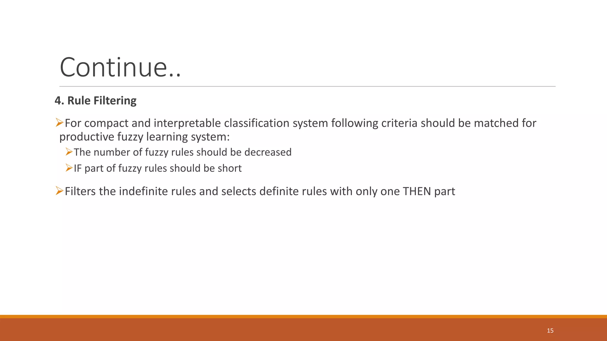 Continue.. 4. Rule Filtering ➢For compact and interpretable classification system following criteria should be matched for productive fuzzy learning system: ➢The number of fuzzy rules should be decreased ➢IF part of fuzzy rules should be short ➢Filters the indefinite rules and selects definite rules with only one THEN part 15 