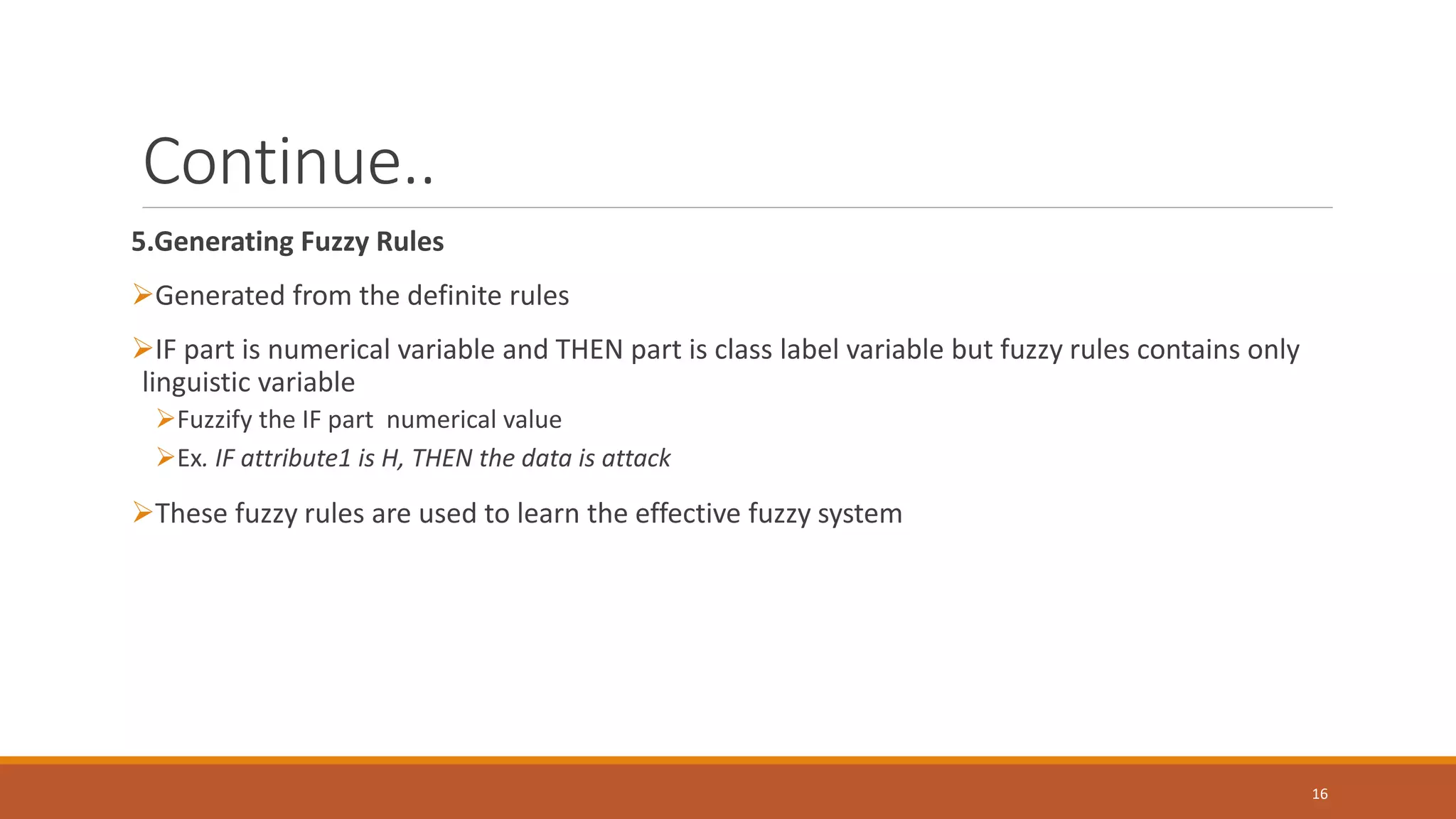 Continue.. 5.Generating Fuzzy Rules ➢Generated from the definite rules ➢IF part is numerical variable and THEN part is class label variable but fuzzy rules contains only linguistic variable ➢Fuzzify the IF part numerical value ➢Ex. IF attribute1 is H, THEN the data is attack ➢These fuzzy rules are used to learn the effective fuzzy system 16 