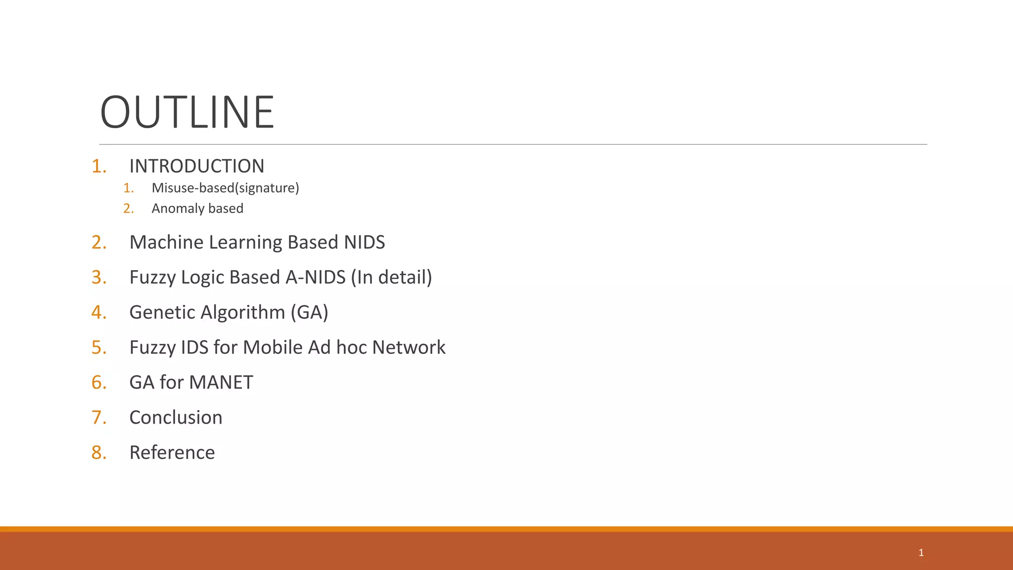 OUTLINE 1. INTRODUCTION 1. Misuse-based(signature) 2. Anomaly based 2. Machine Learning Based NIDS 3. Fuzzy Logic Based A-NIDS (In detail) 4. Genetic Algorithm (GA) 5. Fuzzy IDS for Mobile Ad hoc Network 6. GA for MANET 7. Conclusion 8. Reference 1 
