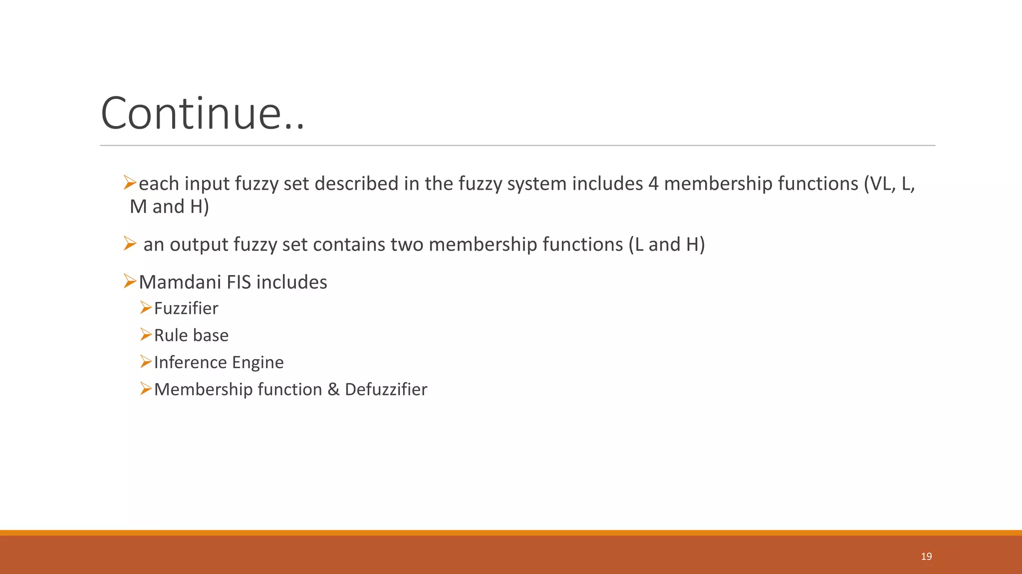 Continue.. ➢each input fuzzy set described in the fuzzy system includes 4 membership functions (VL, L, M and H) ➢ an output fuzzy set contains two membership functions (L and H) ➢Mamdani FIS includes ➢Fuzzifier ➢Rule base ➢Inference Engine ➢Membership function & Defuzzifier 19 