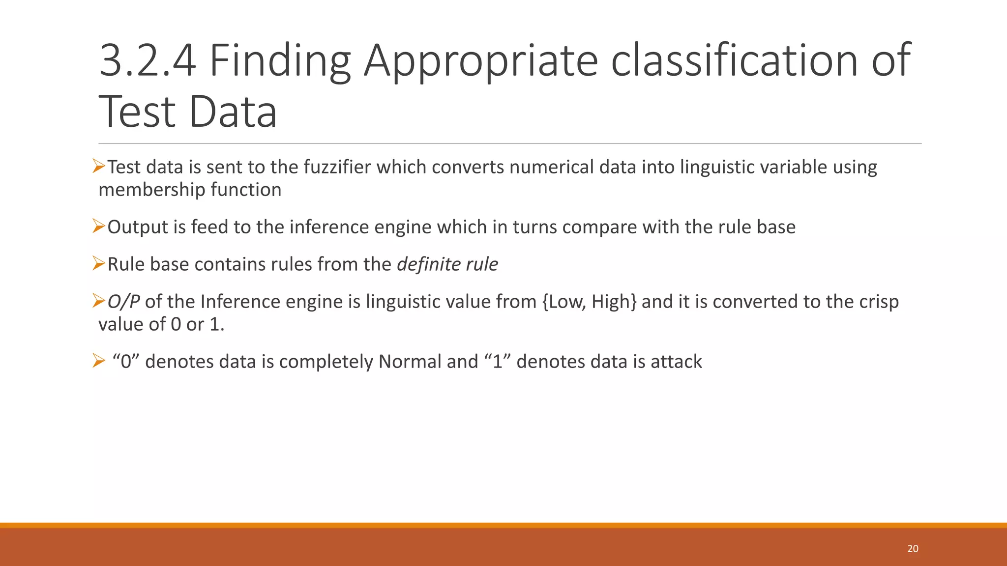 3.2.4 Finding Appropriate classification of Test Data ➢Test data is sent to the fuzzifier which converts numerical data into linguistic variable using membership function ➢Output is feed to the inference engine which in turns compare with the rule base ➢Rule base contains rules from the definite rule ➢O/P of the Inference engine is linguistic value from {Low, High} and it is converted to the crisp value of 0 or 1. ➢ “0” denotes data is completely Normal and “1” denotes data is attack 20 
