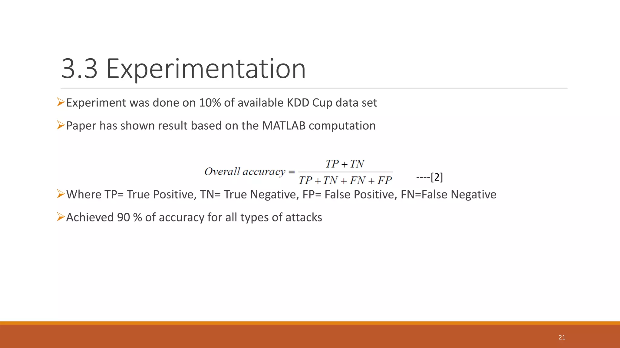 3.3 Experimentation ➢Experiment was done on 10% of available KDD Cup data set ➢Paper has shown result based on the MATLAB computation ➢Where TP= True Positive, TN= True Negative, FP= False Positive, FN=False Negative ➢Achieved 90 % of accuracy for all types of attacks 21 ----[2] 