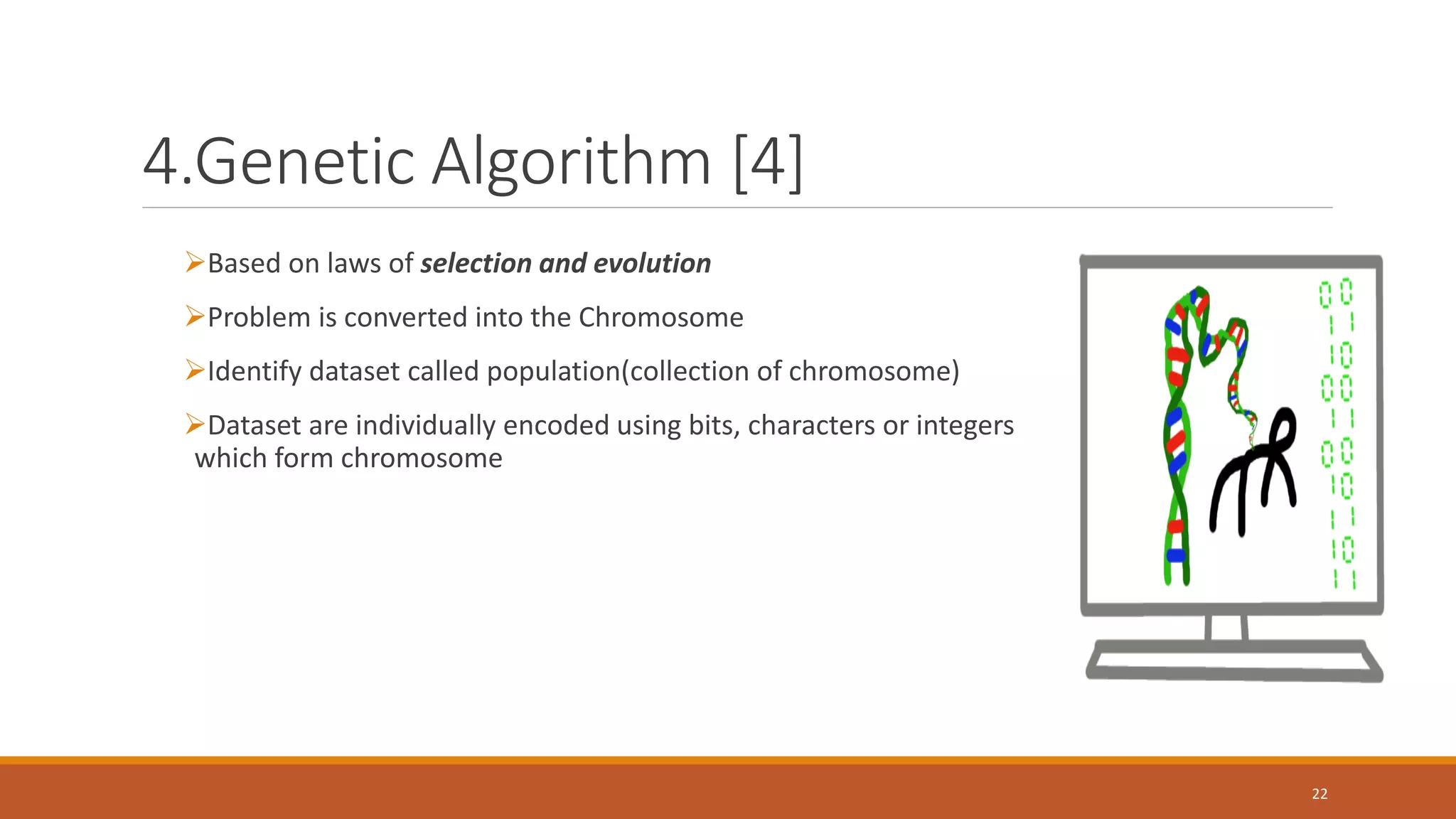 4.Genetic Algorithm [4] ➢Based on laws of selection and evolution ➢Problem is converted into the Chromosome ➢Identify dataset called population(collection of chromosome) ➢Dataset are individually encoded using bits, characters or integers which form chromosome 22 