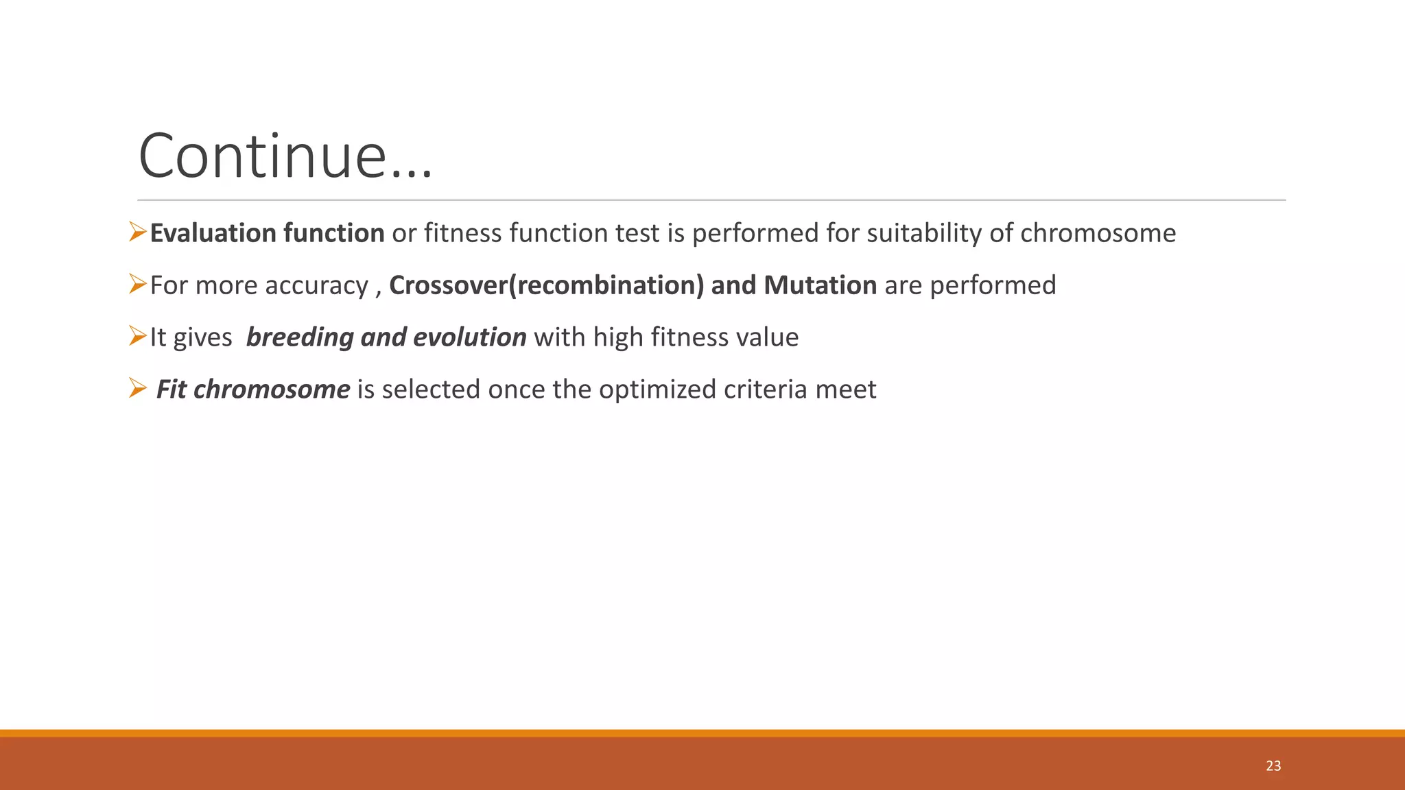 Continue… ➢Evaluation function or fitness function test is performed for suitability of chromosome ➢For more accuracy , Crossover(recombination) and Mutation are performed ➢It gives breeding and evolution with high fitness value ➢ Fit chromosome is selected once the optimized criteria meet 23 