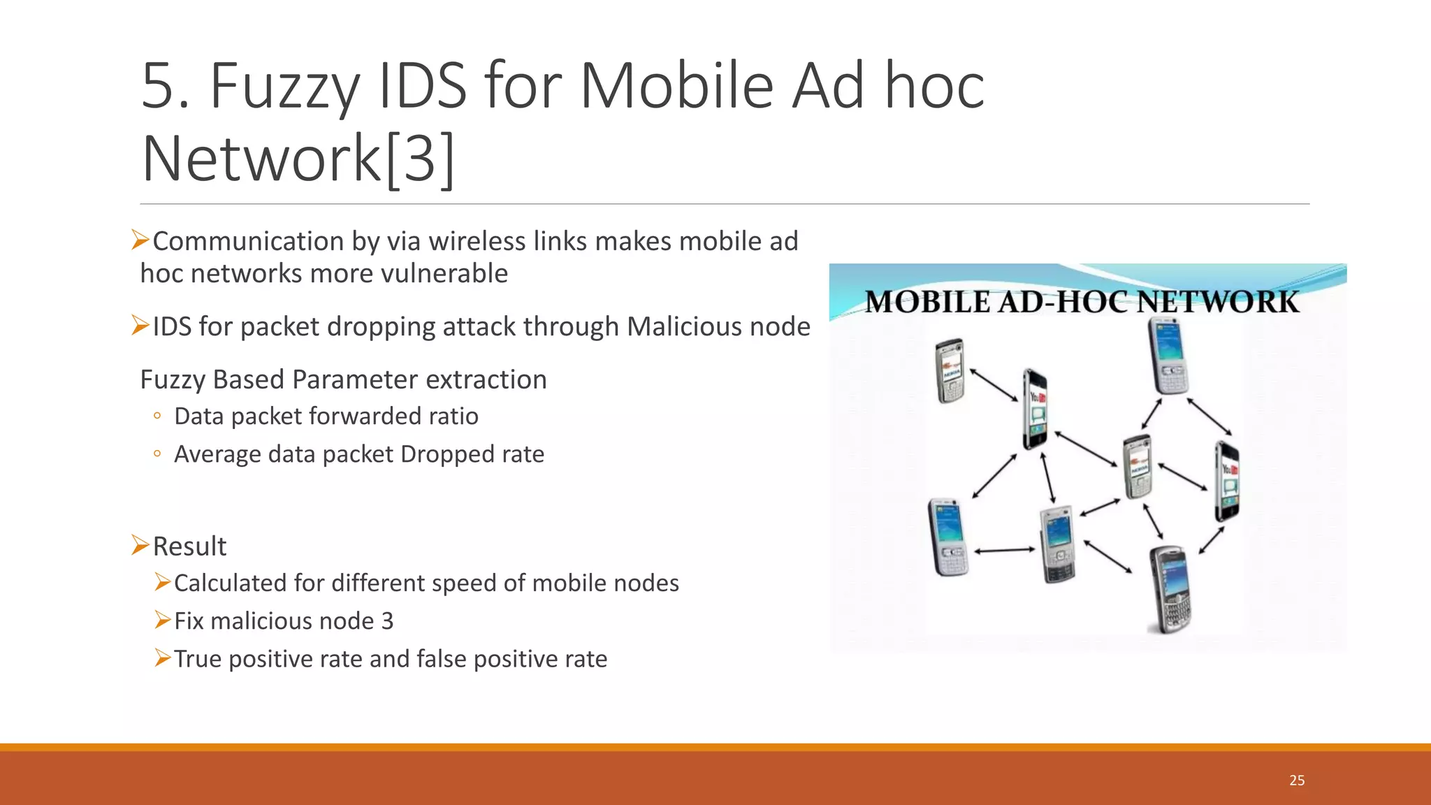 5. Fuzzy IDS for Mobile Ad hoc Network[3] ➢Communication by via wireless links makes mobile ad hoc networks more vulnerable ➢IDS for packet dropping attack through Malicious node Fuzzy Based Parameter extraction ◦ Data packet forwarded ratio ◦ Average data packet Dropped rate ➢Result ➢Calculated for different speed of mobile nodes ➢Fix malicious node 3 ➢True positive rate and false positive rate 25 