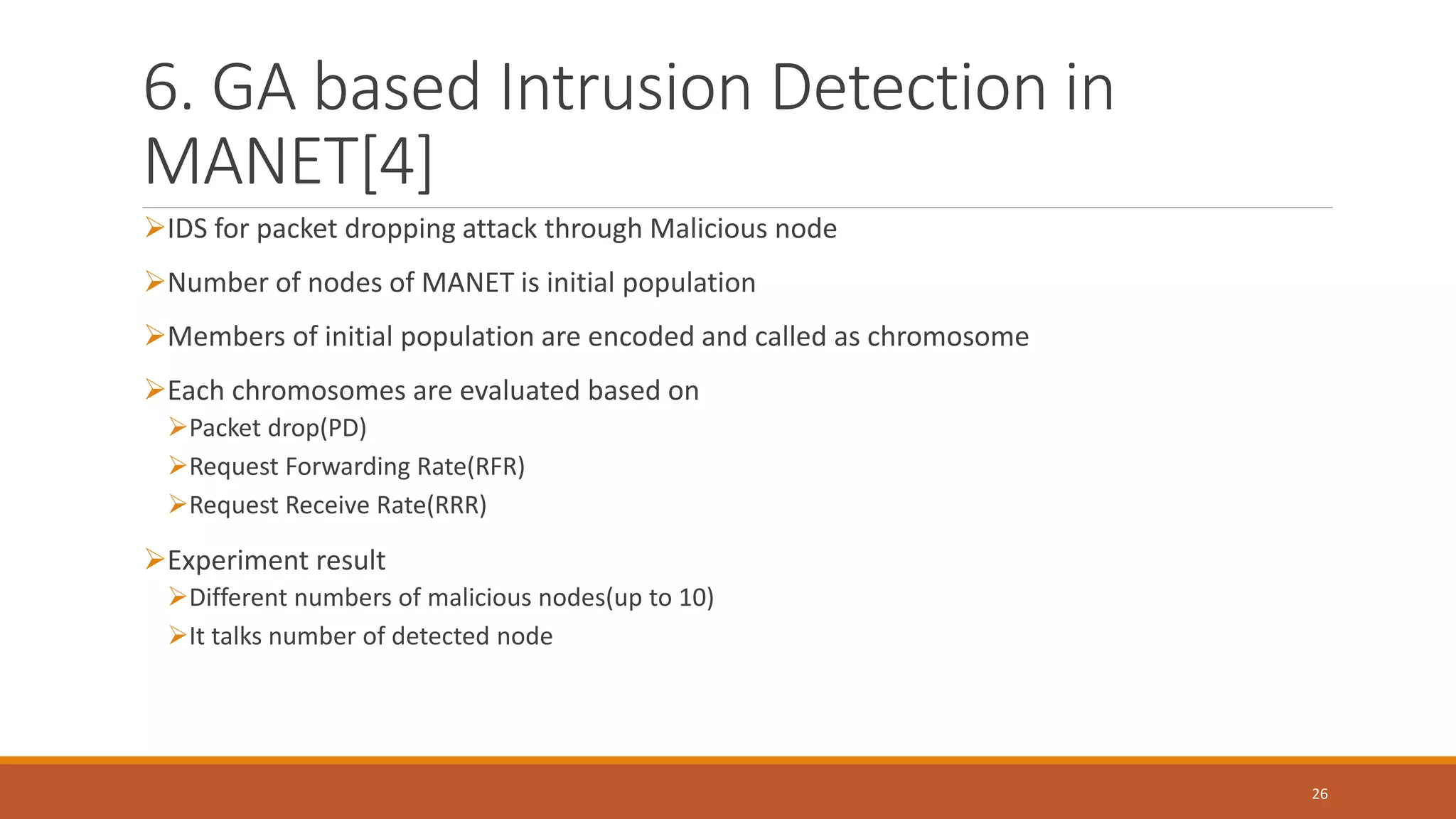 6. GA based Intrusion Detection in MANET[4] ➢IDS for packet dropping attack through Malicious node ➢Number of nodes of MANET is initial population ➢Members of initial population are encoded and called as chromosome ➢Each chromosomes are evaluated based on ➢Packet drop(PD) ➢Request Forwarding Rate(RFR) ➢Request Receive Rate(RRR) ➢Experiment result ➢Different numbers of malicious nodes(up to 10) ➢It talks number of detected node 26 