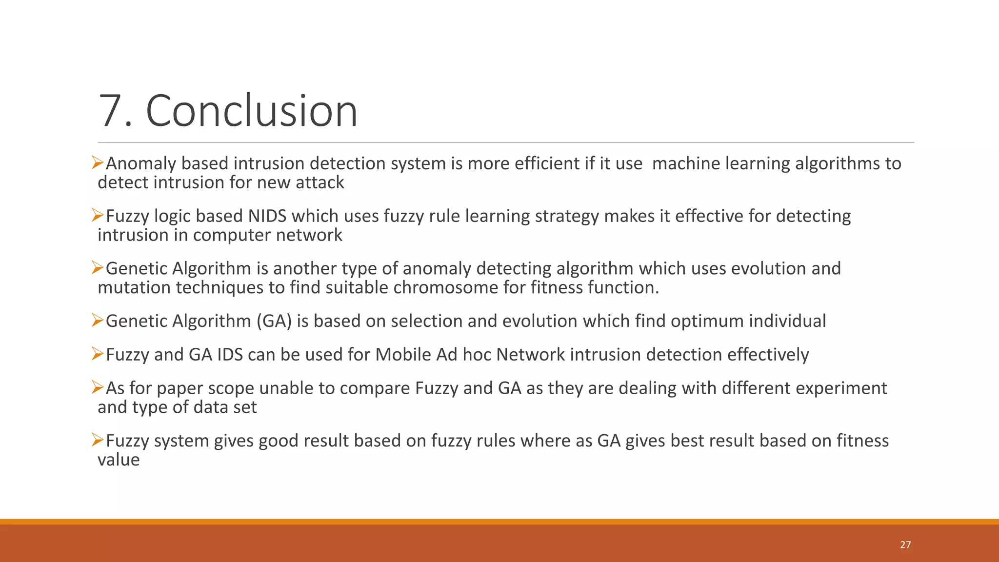 7. Conclusion ➢Anomaly based intrusion detection system is more efficient if it use machine learning algorithms to detect intrusion for new attack ➢Fuzzy logic based NIDS which uses fuzzy rule learning strategy makes it effective for detecting intrusion in computer network ➢Genetic Algorithm is another type of anomaly detecting algorithm which uses evolution and mutation techniques to find suitable chromosome for fitness function. ➢Genetic Algorithm (GA) is based on selection and evolution which find optimum individual ➢Fuzzy and GA IDS can be used for Mobile Ad hoc Network intrusion detection effectively ➢As for paper scope unable to compare Fuzzy and GA as they are dealing with different experiment and type of data set ➢Fuzzy system gives good result based on fuzzy rules where as GA gives best result based on fitness value 27 