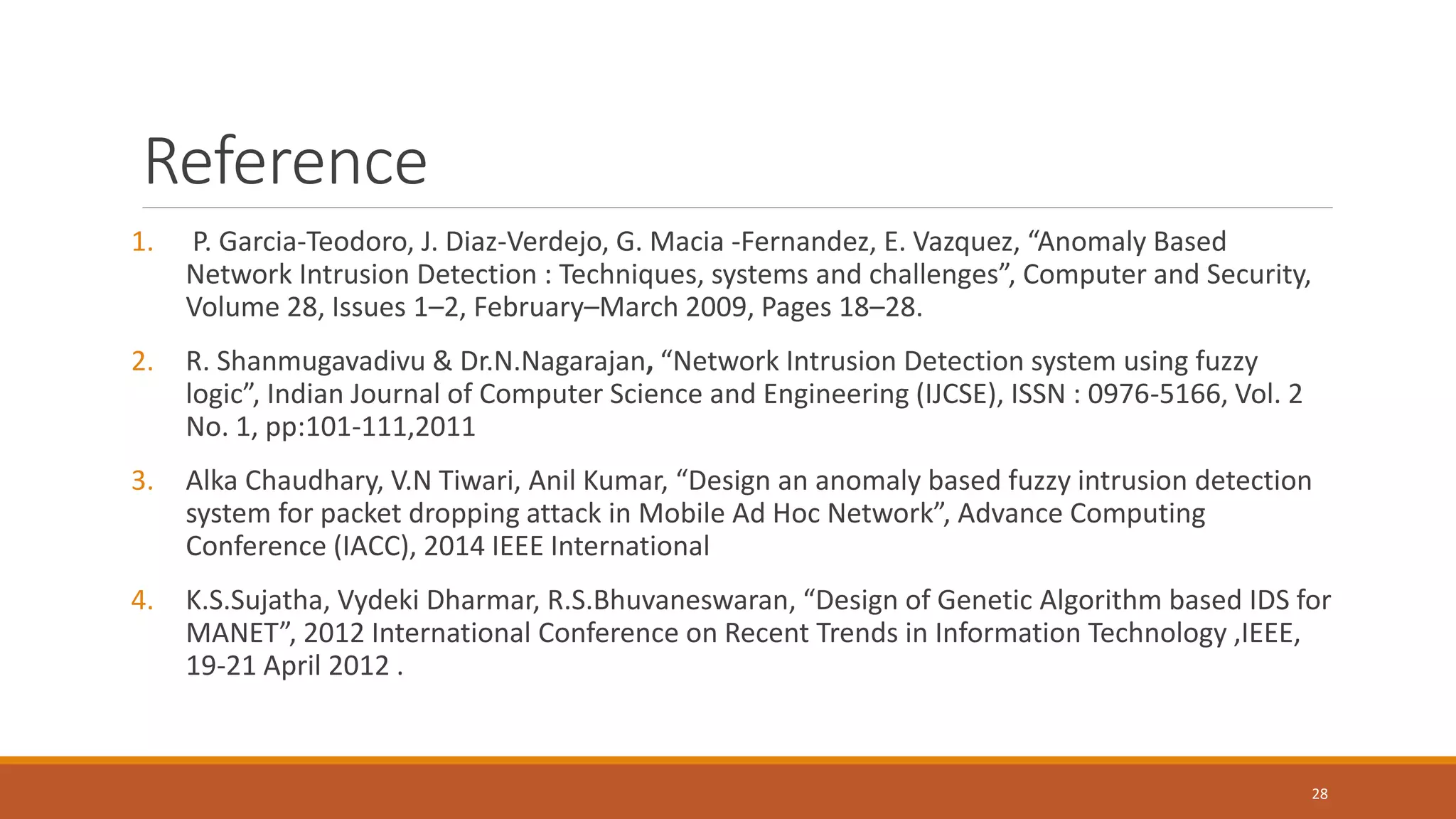 Reference 1. P. Garcia-Teodoro, J. Diaz-Verdejo, G. Macia -Fernandez, E. Vazquez, “Anomaly Based Network Intrusion Detection : Techniques, systems and challenges”, Computer and Security, Volume 28, Issues 1–2, February–March 2009, Pages 18–28. 2. R. Shanmugavadivu & Dr.N.Nagarajan, “Network Intrusion Detection system using fuzzy logic”, Indian Journal of Computer Science and Engineering (IJCSE), ISSN : 0976-5166, Vol. 2 No. 1, pp:101-111,2011 3. Alka Chaudhary, V.N Tiwari, Anil Kumar, “Design an anomaly based fuzzy intrusion detection system for packet dropping attack in Mobile Ad Hoc Network”, Advance Computing Conference (IACC), 2014 IEEE International 4. K.S.Sujatha, Vydeki Dharmar, R.S.Bhuvaneswaran, “Design of Genetic Algorithm based IDS for MANET”, 2012 International Conference on Recent Trends in Information Technology ,IEEE, 19-21 April 2012 . 28 