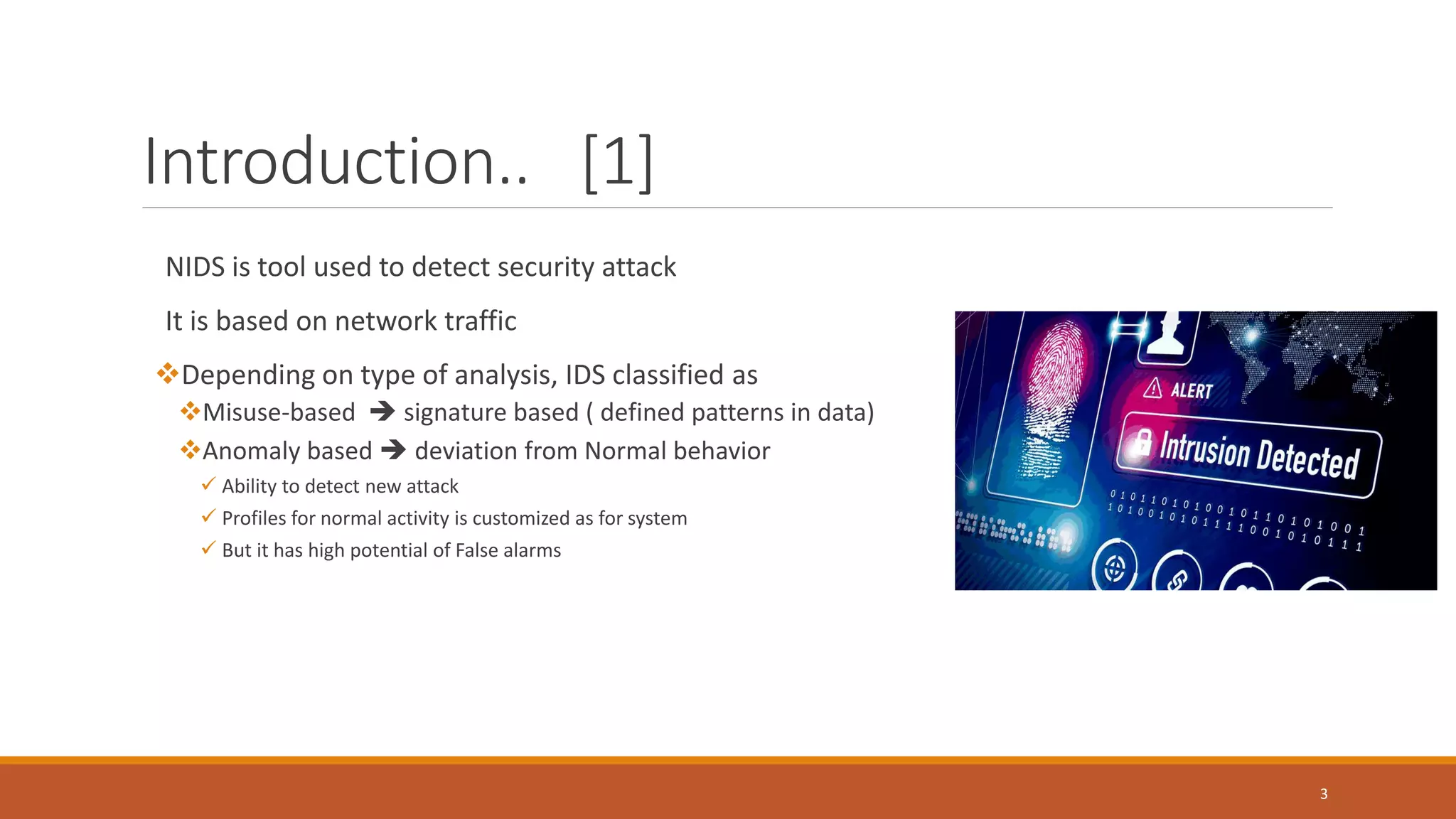 Introduction.. [1] NIDS is tool used to detect security attack It is based on network traffic ❖Depending on type of analysis, IDS classified as ❖Misuse-based  signature based ( defined patterns in data) ❖Anomaly based  deviation from Normal behavior ✓ Ability to detect new attack ✓ Profiles for normal activity is customized as for system ✓ But it has high potential of False alarms 3 