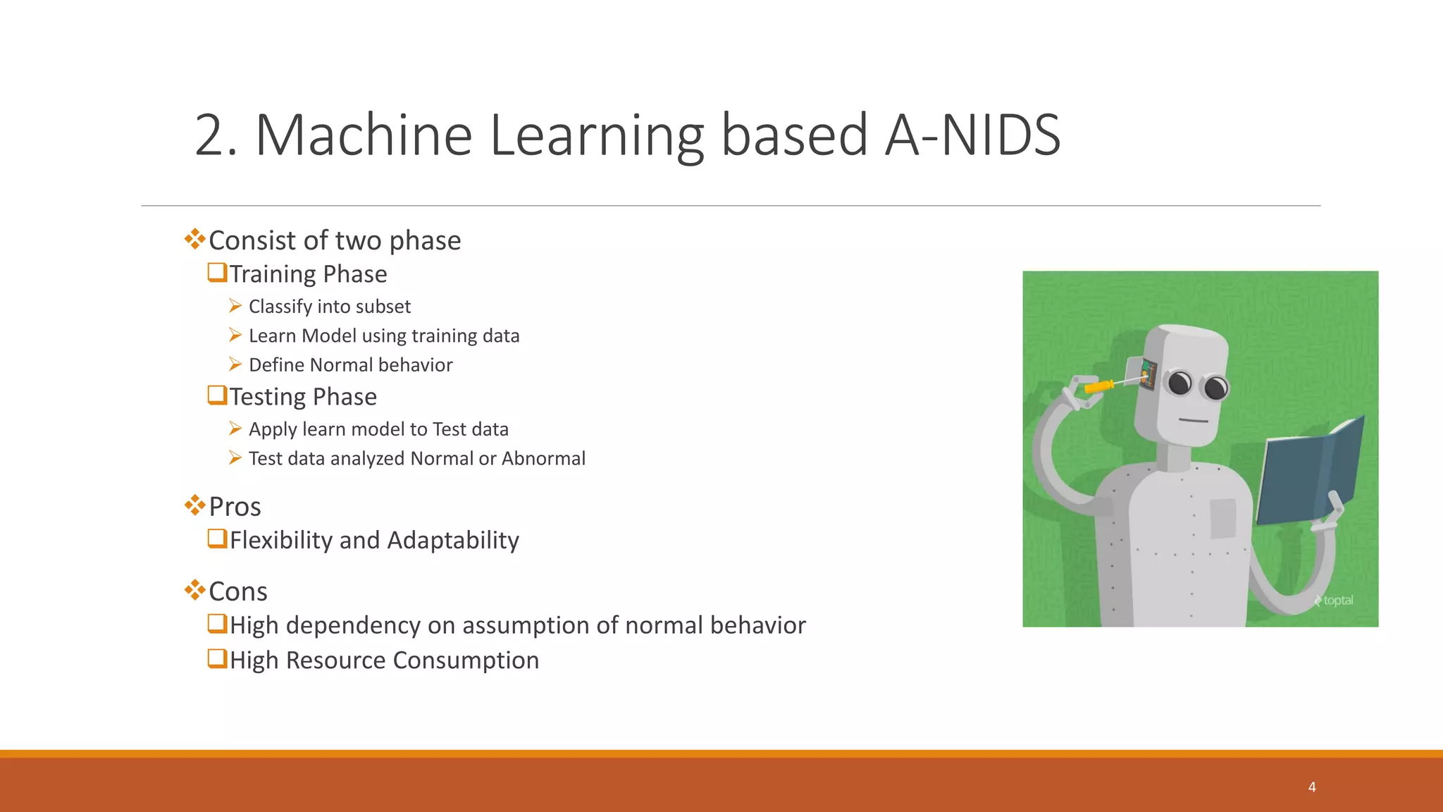 2. Machine Learning based A-NIDS ❖Consist of two phase Training Phase ➢ Classify into subset ➢ Learn Model using training data ➢ Define Normal behavior Testing Phase ➢ Apply learn model to Test data ➢ Test data analyzed Normal or Abnormal ❖Pros Flexibility and Adaptability ❖Cons High dependency on assumption of normal behavior High Resource Consumption 4 
