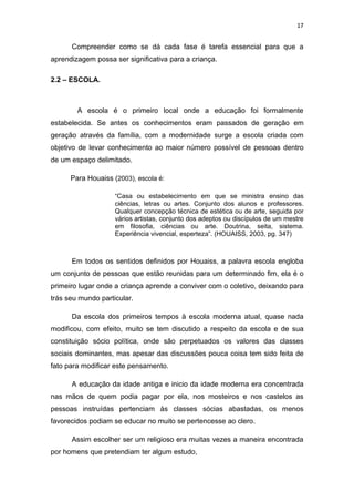 17


      Compreender como se dá cada fase é tarefa essencial para que a
aprendizagem possa ser significativa para a criança.

2.2 – ESCOLA.



        A escola é o primeiro local onde a educação foi formalmente
estabelecida. Se antes os conhecimentos eram passados de geração em
geração através da família, com a modernidade surge a escola criada com
objetivo de levar conhecimento ao maior número possível de pessoas dentro
de um espaço delimitado.

      Para Houaiss (2003), escola é:

                    “Casa ou estabelecimento em que se ministra ensino das
                    ciências, letras ou artes. Conjunto dos alunos e professores.
                    Qualquer concepção técnica de estética ou de arte, seguida por
                    vários artistas, conjunto dos adeptos ou discípulos de um mestre
                    em filosofia, ciências ou arte. Doutrina, seita, sistema.
                    Experiência vivencial, esperteza”. (HOUAISS, 2003, pg. 347)



      Em todos os sentidos definidos por Houaiss, a palavra escola engloba
um conjunto de pessoas que estão reunidas para um determinado fim, ela é o
primeiro lugar onde a criança aprende a conviver com o coletivo, deixando para
trás seu mundo particular.

      Da escola dos primeiros tempos à escola moderna atual, quase nada
modificou, com efeito, muito se tem discutido a respeito da escola e de sua
constituição sócio política, onde são perpetuados os valores das classes
sociais dominantes, mas apesar das discussões pouca coisa tem sido feita de
fato para modificar este pensamento.

      A educação da idade antiga e inicio da idade moderna era concentrada
nas mãos de quem podia pagar por ela, nos mosteiros e nos castelos as
pessoas instruídas pertenciam às classes sócias abastadas, os menos
favorecidos podiam se educar no muito se pertencesse ao clero.

      Assim escolher ser um religioso era muitas vezes a maneira encontrada
por homens que pretendiam ter algum estudo,
 