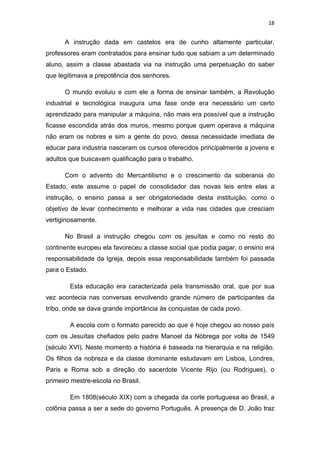 18


      A instrução dada em castelos era de cunho altamente particular,
professores eram contratados para ensinar tudo que sabiam a um determinado
aluno, assim a classe abastada via na instrução uma perpetuação do saber
que legitimava a prepotência dos senhores.

      O mundo evoluiu e com ele a forma de ensinar também, a Revolução
industrial e tecnológica inaugura uma fase onde era necessário um certo
aprendizado para manipular a máquina, não mais era possível que a instrução
ficasse escondida atrás dos muros, mesmo porque quem operava a máquina
não eram os nobres e sim a gente do povo, dessa necessidade imediata de
educar para industria nasceram os cursos oferecidos principalmente a jovens e
adultos que buscavam qualificação para o trabalho.

      Com o advento do Mercantilismo e o crescimento da soberania do
Estado, este assume o papel de consolidador das novas leis entre elas a
instrução, o ensino passa a ser obrigatoriedade desta instituição, como o
objetivo de levar conhecimento e melhorar a vida nas cidades que cresciam
vertiginosamente.

      No Brasil a instrução chegou com os jesuítas e como no resto do
continente europeu ela favoreceu a classe social que podia pagar, o ensino era
responsabilidade da Igreja, depois essa responsabilidade também foi passada
para o Estado.

        Esta educação era caracterizada pela transmissão oral, que por sua
vez acontecia nas conversas envolvendo grande número de participantes da
tribo, onde se dava grande importância às conquistas de cada povo.

        A escola com o formato parecido ao que é hoje chegou ao nosso país
com os Jesuítas chefiados pelo padre Manoel da Nóbrega por volta de 1549
(século XVI). Neste momento a história é baseada na hierarquia e na religião.
Os filhos da nobreza e da classe dominante estudavam em Lisboa, Londres,
Paris e Roma sob a direção do sacerdote Vicente Rijo (ou Rodrigues), o
primeiro mestre-escola no Brasil.

        Em 1808(século XIX) com a chegada da corte portuguesa ao Brasil, a
colônia passa a ser a sede do governo Português. A presença de D. João traz
 
