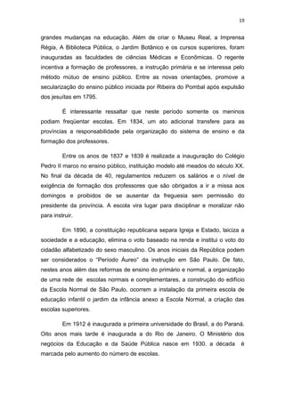 19


grandes mudanças na educação. Além de criar o Museu Real, a Imprensa
Régia, A Biblioteca Pública, o Jardim Botânico e os cursos superiores, foram
inauguradas as faculdades de ciências Médicas e Econômicas. O regente
incentiva a formação de professores, a instrução primária e se interessa pelo
método mútuo de ensino público. Entre as novas orientações, promove a
secularização do ensino público iniciada por Ribeira do Pombal após expulsão
dos jesuítas em 1795.

         É interessante ressaltar que neste período somente os meninos
podiam freqüentar escolas. Em 1834, um ato adicional transfere para as
províncias a responsabilidade pela organização do sistema de ensino e da
formação dos professores.

         Entre os anos de 1837 e 1839 é realizada a inauguração do Colégio
Pedro II marco no ensino público, instituição modelo até meados do século XX.
No final da década de 40, regulamentos reduzem os salários e o nível de
exigência de formação dos professores que são obrigados a ir a missa aos
domingos e proibidos de se ausentar da freguesia sem permissão do
presidente da província. A escola vira lugar para disciplinar e moralizar não
para instruir.

         Em 1890, a constituição republicana separa Igreja e Estado, laiciza a
sociedade e a educação, elimina o voto baseado na renda e institui o voto do
cidadão alfabetizado do sexo masculino. Os anos iniciais da República podem
ser considerados o “Período Áureo” da instrução em São Paulo. De fato,
nestes anos além das reformas de ensino do primário e normal, a organização
de uma rede de escolas normais e complementares, a construção do edifício
da Escola Normal de São Paulo, ocorrem a instalação da primeira escola de
educação infantil o jardim da infância anexo a Escola Normal, a criação das
escolas superiores.

         Em 1912 é inaugurada a primeira universidade do Brasil, a do Paraná.
Oito anos mais tarde é inaugurada a do Rio de Janeiro. O Ministério dos
negócios da Educação e da Saúde Pública nasce em 1930. a década             é
marcada pelo aumento do número de escolas.
 