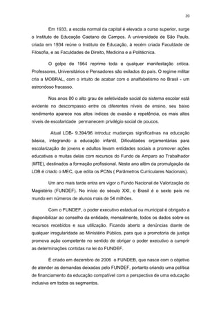 20


        Em 1933, a escola normal da capital é elevada a curso superior, surge
o Instituto de Educação Caetano de Campos. A universidade de São Paulo,
criada em 1934 reúne o Instituto de Educação, à recém criada Faculdade de
Filosofia, e as Faculdades de Direito, Medicina e a Politécnica.

        O golpe de 1964 reprime toda e qualquer manifestação critica.
Professores, Universitários e Pensadores são exilados do país. O regime militar
cria a MOBRAL, com o intuito de acabar com o analfabetismo no Brasil - um
estrondoso fracasso.

        Nos anos 80 o alto grau de seletividade social do sistema escolar está
evidente no descompasso entre os diferentes níveis de ensino, seu baixo
rendimento aparece nos altos índices de evasão e repetência, os mais altos
níveis de escolaridade permanecem privilégio social de poucos.

         Atual LDB- 9.394/96 introduz mudanças significativas na educação
básica, integrando a educação infantil. Dificuldades orçamentárias para
escolarização de jovens e adultos levam entidades sociais a promover ações
educativas e muitas delas com recursos do Fundo de Amparo ao Trabalhador
(MTE), destinados a formação profissional. Neste ano além da promulgação da
LDB é criado o MEC, que edita os PCNs ( Parâmetros Curriculares Nacionais).

        Um ano mais tarde entra em vigor o Fundo Nacional de Valorização do
Magistério (FUNDEF). No início do século XXI, o Brasil é o sexto país no
mundo em números de alunos mais de 54 milhões.

        Com o FUNDEF, o poder executivo estadual ou municipal é obrigado a
disponibilizar ao conselho da entidade, mensalmente, todos os dados sobre os
recursos recebidos e sua utilização. Ficando aberto a denúncias diante de
qualquer irregularidade ao Ministério Público, para que a promotoria de justiça
promova ação competente no sentido de obrigar o poder executivo a cumprir
as determinações contidas na lei do FUNDEF.

        É criado em dezembro de 2006 o FUNDEB, que nasce com o objetivo
de atender as demandas deixadas pelo FUNDEF, portanto criando uma política
de financiamento da educação compatível com a perspectiva de uma educação
inclusiva em todos os segmentos.
 