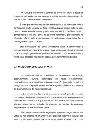 21


        O FUNDEB proporciona a garantia da educação básica a todos os
brasileiros, da creche ao final do ensino médio, inclusive àqueles que não
tiverem acesso à educação em sua infância.

      É claro que a escola não nasceu da noite para o dia formatada como a
conhecemos, muito precisou ser feito e modificado para chegar onde ela esta,
mesmo sendo alvo de muitos questionamentos, ela é o ambiente onde o
conhecimento é de uma forma ou de outro transmitido, principalmente na
educação infantil onde a necessidade de profissionais conscientes faz a
diferença na formação do aluno.

      Essa necessidade de formar professores aptos a compreender o
universo infantil vem ganhando espaço, mas em nenhum destes ambientes
onde a educação pretende ter qualidade se evidenciou a pratica da atividade
lúdica e sua aplicação no processo escolar, especialmente na legislação.




2.3 - O LÚDICO NA EDUCAÇÃO INFANTIL



        As atividades lúdicas possibilitam a incorporação de valores,
desenvolvimento     cultural,     assimilação   de     novos    conhecimentos,
desenvolvimento da sociabilidade e da criatividade. Por intermédio do lúdico, a
criança encontra o equilíbrio entre o real e o imaginário, oferece a oportunidade
de desenvolvimento de maneira prazerosa.

        A brincadeira é então, uma atividade sócio-cultural, pois ela se origina
nos valores e hábitos de um determinado grupo social, onde as crianças têm a
liberdade de escolher com o quê e como elas querem brincar. Para brincar as
crianças utilizam-se da imitação de situações conhecidas, de processos
imaginativos e da estruturação de regras.

        Uma criança necessita de alegria para aprender, alegria que muitas
vezes ela não encontra no lar, uma vez que podemos observar a estrutura dos
lares nos dias atuais, os pais envolvidos em problemas e trabalho dão pouca
 