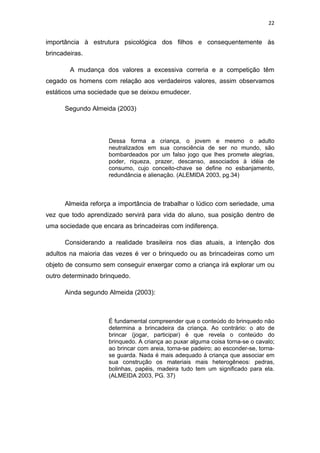 22


importância à estrutura psicológica dos filhos e consequentemente às
brincadeiras.

        A mudança dos valores a excessiva correria e a competição têm
cegado os homens com relação aos verdadeiros valores, assim observamos
estáticos uma sociedade que se deixou emudecer.

      Segundo Almeida (2003)



                    Dessa forma a criança, o jovem e mesmo o adulto
                    neutralizados em sua consciência de ser no mundo, são
                    bombardeados por um falso jogo que lhes promete alegrias,
                    poder, riqueza, prazer, descanso, associados à idéia de
                    consumo, cujo conceito-chave se define no esbanjamento,
                    redundância e alienação. (ALEMIDA 2003, pg.34)



      Almeida reforça a importância de trabalhar o lúdico com seriedade, uma
vez que todo aprendizado servirá para vida do aluno, sua posição dentro de
uma sociedade que encara as brincadeiras com indiferença.

      Considerando a realidade brasileira nos dias atuais, a intenção dos
adultos na maioria das vezes é ver o brinquedo ou as brincadeiras como um
objeto de consumo sem conseguir enxergar como a criança irá explorar um ou
outro determinado brinquedo.

      Ainda segundo Almeida (2003):



                    É fundamental compreender que o conteúdo do brinquedo não
                    determina a brincadeira da criança. Ao contrário: o ato de
                    brincar (jogar, participar) é que revela o conteúdo do
                    brinquedo. A criança ao puxar alguma coisa torna-se o cavalo;
                    ao brincar com areia, torna-se padeiro; ao esconder-se, torna-
                    se guarda. Nada é mais adequado à criança que associar em
                    sua construção os materiais mais heterogêneos: pedras,
                    bolinhas, papéis, madeira tudo tem um significado para ela.
                    (ALMEIDA 2003, PG. 37)
 