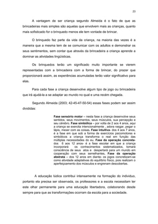 23


        A vantagem de ser criança segundo Almeida é o fato de que as
brincadeiras mais simples são aquelas que envolvem mais as crianças, quanto
mais sofisticado for o brinquedo menos ele tem vontade de brincar.

        O brinquedo faz parte da vida da criança, na maioria das vezes é a
maneira que a mesma tem de se comunicar com os adultos e demonstrar os
seus sentimentos, sem contar que através da brincadeira a criança aprende a
dominar as atividades lingüísticas.

        Os brinquedos terão um significado muito importante se vierem
representadas com a brincadeira com a forma de brincar, do prazer que
proporcionará assim, as experiências acumuladas terão valor significativo para
elas.

        Para cada fase a criança desenvolve algum tipo de jogo ou brincadeira
que irá ajudá-la a se adaptar ao mundo no qual e uma recém chegada.

        Segundo Almeida (2003; 42-45-47-50-54) essas fases podem ser assim
divididas:

                      Fase sensório motor – nesta fase a criança desenvolve seus
                      sentidos, seus movimentos, seus músculos, sua percepção e
                      seu cérebro. Fase simbólica – por volta de 2 aos 4 anos, aqui
                      a criança se exercita intencionalmente , adora rasgar, pegar o
                      lápis, mexer com as coisas. Fase intuitiva- dos 4 aos 7 anos,
                      é a fase em que sob a forma de exercícios psicomotores e
                      simbólicos a criança transforma o real em função das
                      múltiplas necessidades do eu. Fase da operação concreta-
                      dos 6 aos 12 anos- é a fase escolar em que a criança
                      incorporará    os conhecimentos sistematizados, tomará
                      consciência de seus atos e despertará para um mundo em
                      cooperação com seus semelhantes. Fase da operação
                      abstrata – dos 12 anos em diante- os jogos concretizam-se
                      como atividade adaptativas do equilíbrio físico, pois realizam o
                      aperfeiçoamento dos músculos e engrenam descobertas.



         A educação lúdica contribui intensamente na formação do individuo,
portanto ela precisa ser observada, os professores e a escola necessitam ter
este olhar permanente para uma educação libertadora, colaborando desde
sempre para que as transformações ocorram da escola para a sociedade.
 