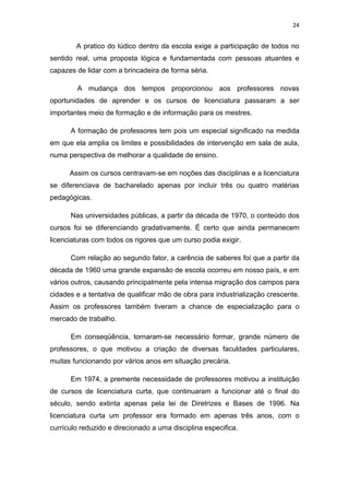 24


        A pratico do lúdico dentro da escola exige a participação de todos no
sentido real, uma proposta lógica e fundamentada com pessoas atuantes e
capazes de lidar com a brincadeira de forma séria.

        A mudança dos tempos proporcionou aos professores novas
oportunidades de aprender e os cursos de licenciatura passaram a ser
importantes meio de formação e de informação para os mestres.

      A formação de professores tem pois um especial significado na medida
em que ela amplia os limites e possibilidades de intervenção em sala de aula,
numa perspectiva de melhorar a qualidade de ensino.

      Assim os cursos centravam-se em noções das disciplinas e a licenciatura
se diferenciava de bacharelado apenas por incluir três ou quatro matérias
pedagógicas.

      Nas universidades públicas, a partir da década de 1970, o conteúdo dos
cursos foi se diferenciando gradativamente. É certo que ainda permanecem
licenciaturas com todos os rigores que um curso podia exigir.

      Com relação ao segundo fator, a carência de saberes foi que a partir da
década de 1960 uma grande expansão de escola ocorreu em nosso país, e em
vários outros, causando principalmente pela intensa migração dos campos para
cidades e a tentativa de qualificar mão de obra para industrialização crescente.
Assim os professores também tiveram a chance de especialização para o
mercado de trabalho.

      Em conseqüência, tornaram-se necessário formar, grande número de
professores, o que motivou a criação de diversas faculdades particulares,
muitas funcionando por vários anos em situação precária.

      Em 1974, a premente necessidade de professores motivou a instituição
de cursos de licenciatura curta, que continuaram a funcionar até o final do
século, sendo extinta apenas pela lei de Diretrizes e Bases de 1996. Na
licenciatura curta um professor era formado em apenas três anos, com o
currículo reduzido e direcionado a uma disciplina especifica.
 