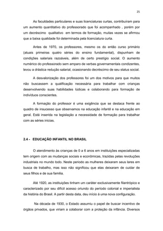 25


      As faculdades particulares e suas licenciaturas curtas, contribuíram para
um aumento quantitativo do professorado que foi acompanhado , porém por
um decréscimo qualitativo em termos de formação, muitas vezes se afirmou
que a baixa qualidade foi determinada pela licenciatura curta.

      Antes de 1970, os professores, mesmo os do então curso primário
(atuais primeiras quatro séries do ensino fundamental), dispunham de
condições salariais razoáveis, além de certo prestígio social. O aumento
numérico do professorado sem amparo de verbas governamentais condizentes,
levou a drástica redução salarial, ocasionando decréscimo de seu status social.

      A desvalorização dos professores foi um dos motivos para que muitos
não buscassem a qualificação necessária para trabalhar com crianças
desenvolvendo suas habilidades lúdicas e colaborando para formação de
indivíduos conscientes.

      A formação do professor é uma exigência que se destaca frente ao
quadro de insucesso que observamos na educação infantil e na educação em
geral. Está inserida na legislação a necessidade de formação para trabalhar
com as séries inicias.




2.4 - EDUCAÇÃO INFANTIL NO BRASIL


      O atendimento às crianças de 0 a 6 anos em instituições especializadas
tem origem com as mudanças sociais e econômicas, trazidas pelas revoluções
industriais no mundo todo. Neste periodo as mulheres deixaram seus lares em
busca de trabalho, mas isso não significou que elas deixaram de cuidar de
seus filhos e de sua familia.

      Até 1920, as instituições tinham um caráter exclusivamente filantrópico e
caracterizado por seu difícil acesso oriundo do período colonial e imperialista
da história do Brasil. A partir desta data, deu início á uma nova configuração.

       Na década de 1930, o Estado assumiu o papel de buscar incentivo de
órgãos privados, que viriam a colaborar com a proteção da infância. Diversos
 