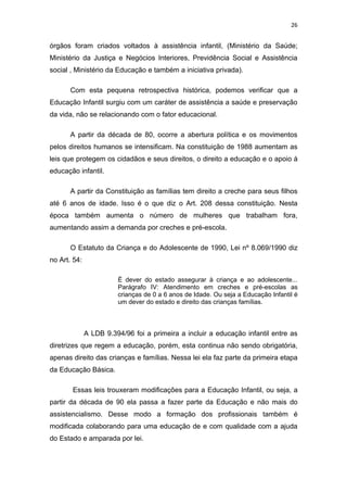 26


órgãos foram criados voltados à assistência infantil, (Ministério da Saúde;
Ministério da Justiça e Negócios Interiores, Previdência Social e Assistência
social , Ministério da Educação e também a iniciativa privada).

       Com esta pequena retrospectiva histórica, podemos verificar que a
Educação Infantil surgiu com um caráter de assistência a saúde e preservação
da vida, não se relacionando com o fator educacional.

       A partir da década de 80, ocorre a abertura política e os movimentos
pelos direitos humanos se intensificam. Na constituição de 1988 aumentam as
leis que protegem os cidadãos e seus direitos, o direito a educação e o apoio à
educação infantil.

       A partir da Constituição as famílias tem direito a creche para seus filhos
até 6 anos de idade. Isso é o que diz o Art. 208 dessa constituição. Nesta
época também aumenta o número de mulheres que trabalham fora,
aumentando assim a demanda por creches e pré-escola.

       O Estatuto da Criança e do Adolescente de 1990, Lei nº 8.069/1990 diz
no Art. 54:

                        É dever do estado assegurar à criança e ao adolescente...
                        Parágrafo IV: Atendimento em creches e pré-escolas as
                        crianças de 0 a 6 anos de Idade. Ou seja a Educação Infantil é
                        um dever do estado e direito das crianças famílias.



              A LDB 9.394/96 foi a primeira a incluir a educação infantil entre as
diretrizes que regem a educação, porém, esta continua não sendo obrigatória,
apenas direito das crianças e famílias. Nessa lei ela faz parte da primeira etapa
da Educação Básica.

       Essas leis trouxeram modificações para a Educação Infantil, ou seja, a
partir da década de 90 ela passa a fazer parte da Educação e não mais do
assistencialismo. Desse modo a formação dos profissionais também é
modificada colaborando para uma educação de e com qualidade com a ajuda
do Estado e amparada por lei.
 
