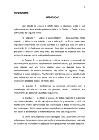 9


REFERÊNCIAS

                                   INTRODUÇÃO



        Este estudo se propõe a refletir sobre a educação lúdica e sua
aplicação no ambiente escolar público na cidade de Senhor do Bonfim e ficou
estruturado da seguinte forma:

        No Capitulo 1 - Lúdico e aprendizagem -          destacaremos, neste
capitulo, o lúdico e sua relação coma a educação, na forma como esse
importante instrumento vem sendo abordado e o papel que esse tem para a
construção do conhecimento das crianças. Aqui alem do problema que nos
provocou a reflexão sobre esse tema, são colocados os objetivos que nos
propomos alcançar com a realização dessa pesquisa.

        No Capitulo 2 - como o intuito de contribuir para uma compreensão da
relação lúdico e educação, trabalhamos os conceitos-chave, que fundamentam
essa relação, com um breve passeio sobre as diversas fases de
desenvolvimento da criança embasados nas idéias de Vygotsky, Piaget,
Gallahue e outros estudiosos. Aqui também, abordamos sobre a escola desde
seus primórdios até os dias atuais, buscando refletir sobre o lúdico e sua
inserção no processo escolar em nosso país.

        No Capitulo 3 - destacamos os caminhos percorridos com a
metodologia utilizada no processo da pesquisa, desde o ambiente, aos
instrumentos da pesquisa e sujeitos pesquisados.

        No Capitulo 4 – dedicado a analise de dados, fazemos à exposição
dos dados coletados, que são expostos em forma de gráficos com o intuito de
facilitar uma melhor compreensão das informações e dados levantados junto
aos professores. Ainda nesse capitulo, nos dedicamos a imprescindível analise
dos dados e de resto todo o material recolhido junto aos pesquisados.

        Na ultima parte, fazemos as considerações finais, que trazem um olhar
voltado para demonstrar a nossa percepção em relação à abordagem realizada
na tentativa de responder aos objetivos a que propusemos com essa pesquisa.
 