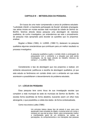 27




              CAPITULO III - METODOLOGIA DA PESQUISA.



          Em busca de uma maior compreensão a cerca do problema estudado
“Ludicidade infantil: a importante participação da Escola” atividade empregada
nas séries iniciais em muitas escolas rede municipal da cidade de Senhor do
Bonfim, faremos através dessa pesquisa uma abordagem de natureza
qualitativa, de cunho investigativo, por entendermos ser este o procedimento
de pesquisa mais apropriado para elucidar as questões que no propomos
analisar.

      Bogdan e Biklen (1982), In: LUDKE, (1986:11), destacam na pesquisa
qualitativa algumas características que contribuem para um melhor resultado no
processo investigativo:

                      A pesquisa qualitativa supõe o contato direto e prolongado do
                      pesquisador com o ambiente e a situação que está sendo
                      investigada, via de regra através do trabalho intensivo de
                      campo (“...)”.(LUDKE, 1986:11).



      Considerando o tipo de abordagem que nos propomos a realizar, em
ambiente educacional, justifica-se a escolha da abordagem qualitativa, já que
esta estuda os fenômenos em contato direto com o ambiente em que estes
acontecem e possibilitaram o desvendamento do problema estudado.




      3.1 – LÓCUS DA PESQUISA

      Essa pesquisa teve como lócus de sua investigação escolas que
compõem a rede municipal da sede do município de Senhor do Bonfim. As
escolas forma escolhidas de forma aleatória, buscando assim um olhar mais
abrangente, o que possibilitou a coleta dos dados de forma contextualizada.

      Como nos ensina Ludke (1986):

                      Um princípio básico desse tipo de estudo é que, para uma
                      apreensão mais completa do objeto, é preciso levar em conta o
                      contexto em que ele se situa. Assim, para compreender melhor
                      a manifestação geral de um problema, as ações, as
                      percepções, os comportamentos e as interações das pessoas
 