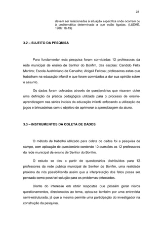 28


                     devem ser relacionadas à situação específica onde ocorrem ou
                     à problemática determinada a que estão ligadas. (LUDKE,
                     1986: 18-19)



3.2 – SUJEITO DA PESQUISA




      Para fundamentar esta pesquisa foram convidadas 12 professoras da
rede municipal de ensino de Senhor do Bonfim, das escolas: Candido Fêlix
Martins; Escola Austricliano de Carvalho; Abigail Feitosa; professoras estas que
trabalham na educação infantil e que foram convidadas a dar sua opinião sobre
o assunto.

      Os dados foram coletados através de questionários que visavam obter
uma definição da prática pedagógica utilizada para o processo de ensino-
aprendizagem nas séries iniciais da educação infantil enfocando a utilização de
jogos e brincadeiras com o objetivo de aprimorar a aprendizagem do aluno.




3.3 – INSTRUMENTOS DA COLETA DE DADOS




      O método de trabalho utilizado para coleta de dados foi a pesquisa de
campo, com aplicação de questionário contendo 10 questões as 12 professoras
da rede municipal de ensino de Senhor do Bonfim.

      O estudo se deu a partir de questionários distribuídos para 12
professores da rede publica municipal de Senhor do Bonfim, uma realidade
próxima de nós possibilitando assim que a interpretação dos fatos possa ser
pensada como possível solução para os problemas detectados.

      Diante do interesse em obter respostas que possam gerar novos
questionamentos, direcionados ao tema, optou-se também por uma entrevista
semi-estruturada, já que a mesma permite uma participação do investigador na
construção da pesquisa.
 