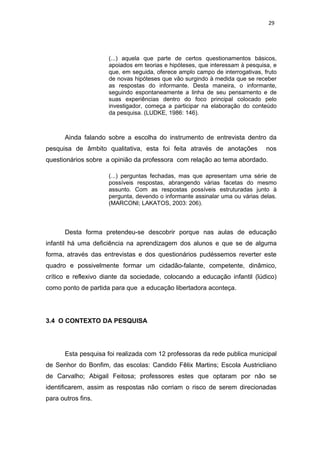 29




                     (...) aquela que parte de certos questionamentos básicos,
                     apoiados em teorias e hipóteses, que interessam à pesquisa, e
                     que, em seguida, oferece amplo campo de interrogativas, fruto
                     de novas hipóteses que vão surgindo à medida que se receber
                     as respostas do informante. Desta maneira, o informante,
                     seguindo espontaneamente a linha de seu pensamento e de
                     suas experiências dentro do foco principal colocado pelo
                     investigador, começa a participar na elaboração do conteúdo
                     da pesquisa. (LUDKE, 1986: 146).



      Ainda falando sobre a escolha do instrumento de entrevista dentro da
pesquisa de âmbito qualitativa, esta foi feita através de anotações           nos
questionários sobre a opinião da professora com relação ao tema abordado.

                     (...) perguntas fechadas, mas que apresentam uma série de
                     possíveis respostas, abrangendo várias facetas do mesmo
                     assunto. Com as respostas possíveis estruturadas junto à
                     pergunta, devendo o informante assinalar uma ou várias delas.
                     (MARCONI; LAKATOS, 2003: 206).



      Desta forma pretendeu-se descobrir porque nas aulas de educação
infantil há uma deficiência na aprendizagem dos alunos e que se de alguma
forma, através das entrevistas e dos questionários pudéssemos reverter este
quadro e possivelmente formar um cidadão-falante, competente, dinâmico,
crítico e reflexivo diante da sociedade, colocando a educação infantil (lúdico)
como ponto de partida para que a educação libertadora aconteça.




3.4 O CONTEXTO DA PESQUISA




      Esta pesquisa foi realizada com 12 professoras da rede publica municipal
de Senhor do Bonfim, das escolas: Candido Fêlix Martins; Escola Austricliano
de Carvalho; Abigail Feitosa; professores estes que optaram por não se
identificarem, assim as respostas não corriam o risco de serem direcionadas
para outros fins.
 
