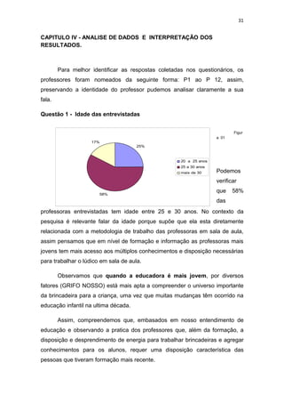 31


CAPITULO IV - ANALISE DE DADOS E INTERPRETAÇÃO DOS
RESULTADOS.



        Para melhor identificar as respostas coletadas nos questionários, os
professores foram nomeados da seguinte forma: P1 ao P 12, assim,
preservando a identidade do professor pudemos analisar claramente a sua
fala.

Questão 1 - Idade das entrevistadas


                                                                           Figur
                                                                    a 01
                    17%
                                      25%



                                                     20 a 25 anos
                                                     25 a 30 anos
                                                     mais de 30     Podemos
                                                                    verificar

                       58%
                                                                    que    58%
                                                                    das
professoras entrevistadas tem idade entre 25 e 30 anos. No contexto da
pesquisa é relevante falar da idade porque supõe que ela esta diretamente
relacionada com a metodologia de trabalho das professoras em sala de aula,
assim pensamos que em nível de formação e informação as professoras mais
jovens tem mais acesso aos múltiplos conhecimentos e disposição necessárias
para trabalhar o lúdico em sala de aula.

        Observamos que quando a educadora é mais jovem, por diversos
fatores (GRIFO NOSSO) está mais apta a compreender o universo importante
da brincadeira para a criança, uma vez que muitas mudanças têm ocorrido na
educação infantil na ultima década.

        Assim, compreendemos que, embasados em nosso entendimento de
educação e observando a pratica dos professores que, além da formação, a
disposição e desprendimento de energia para trabalhar brincadeiras e agregar
conhecimentos para os alunos, requer uma disposição característica das
pessoas que tiveram formação mais recente.
 